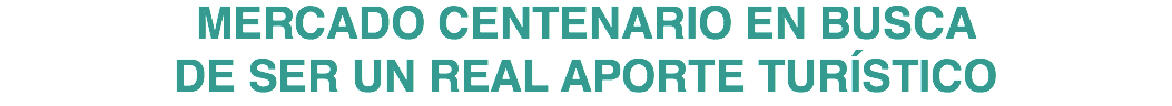 MERCADO CENTENARIO EN BUSCA DE SER UN REAL APORTE TURÍSTICO