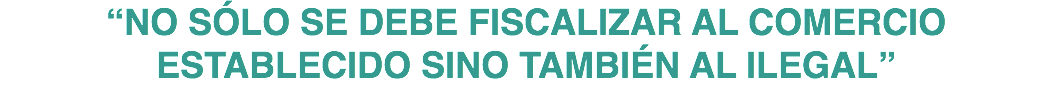 “NO SÓLO SE DEBE FISCALIZAR AL COMERCIO ESTABLECIDO SINO TAMBIÉN AL ILEGAL”