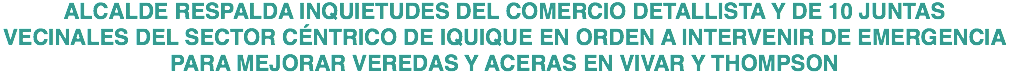 ALCALDE RESPALDA INQUIETUDES DEL COMERCIO DETALLISTA Y DE 10 JUNTAS VECINALES DEL SECTOR CÉNTRICO DE IQUIQUE EN ORDEN A INTERVENIR DE EMERGENCIA PARA MEJORAR VEREDAS Y ACERAS EN VIVAR Y THOMPSON